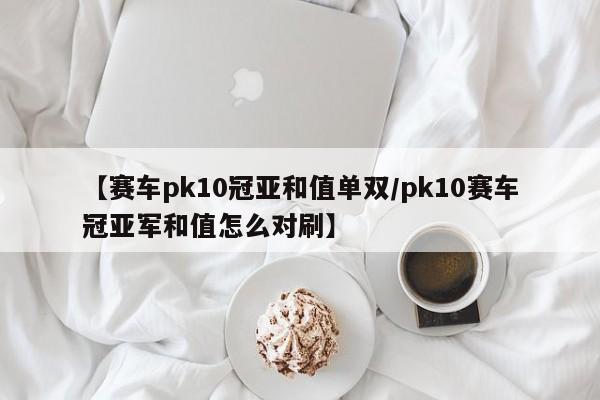 【赛车pk10冠亚和值单双/pk10赛车冠亚军和值怎么对刷】