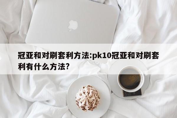 冠亚和对刷套利方法:pk10冠亚和对刷套利有什么方法?