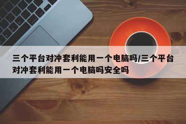 三个平台对冲套利能用一个电脑吗/三个平台对冲套利能用一个电脑吗安全吗