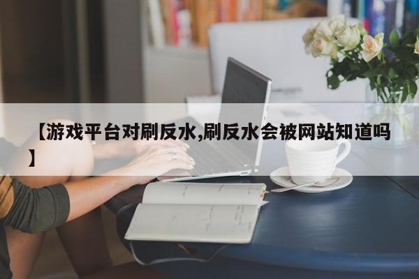 【游戏平台对刷反水,刷反水会被网站知道吗】