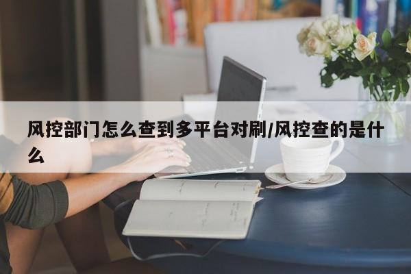 风控部门怎么查到多平台对刷/风控查的是什么