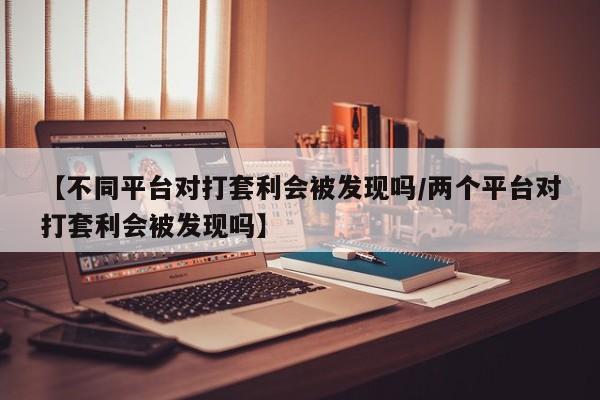 【不同平台对打套利会被发现吗/两个平台对打套利会被发现吗】