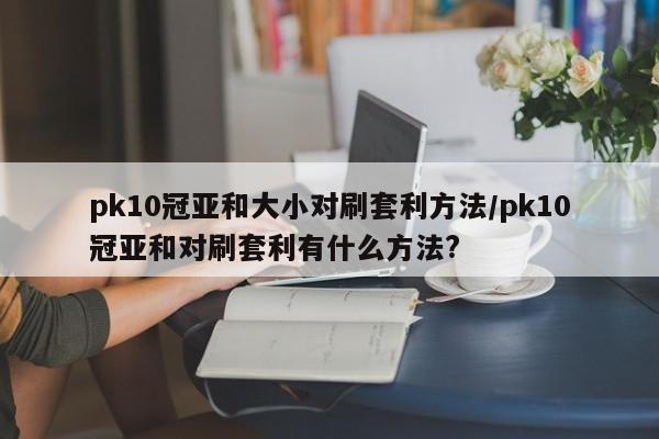 pk10冠亚和大小对刷套利方法/pk10冠亚和对刷套利有什么方法?