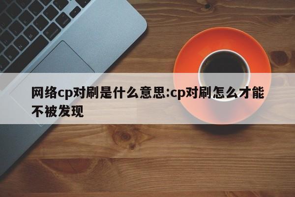 网络cp对刷是什么意思:cp对刷怎么才能不被发现