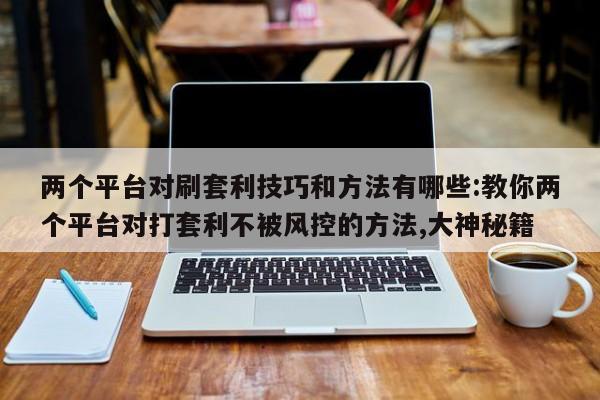 两个平台对刷套利技巧和方法有哪些:教你两个平台对打套利不被风控的方法,大神秘籍