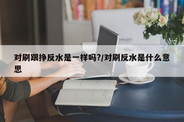 对刷跟挣反水是一样吗?/对刷反水是什么意思