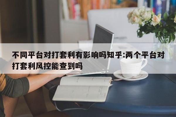 不同平台对打套利有影响吗知乎:两个平台对打套利风控能查到吗