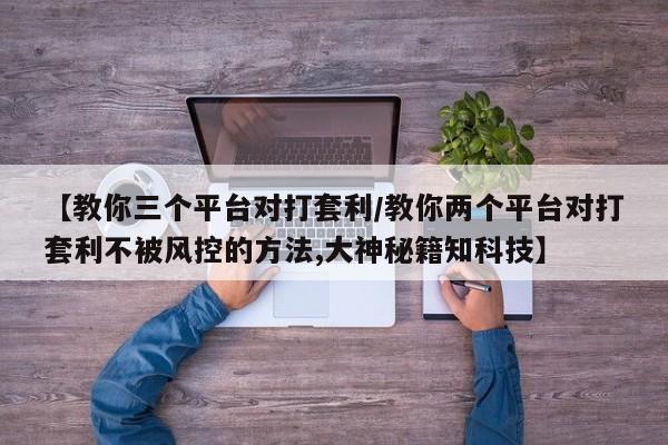 【教你三个平台对打套利/教你两个平台对打套利不被风控的方法,大神秘籍知科技】