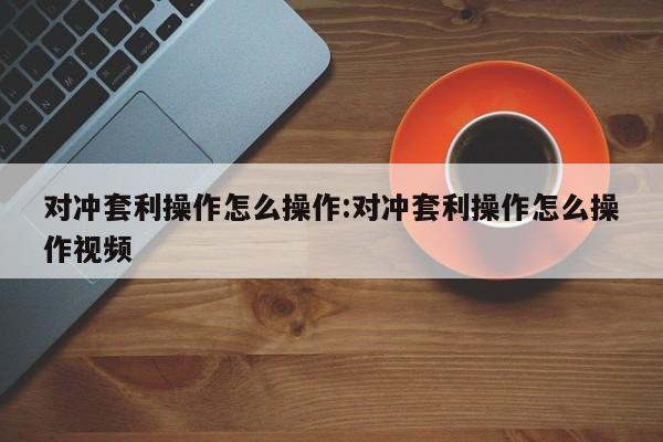 对冲套利操作怎么操作:对冲套利操作怎么操作视频