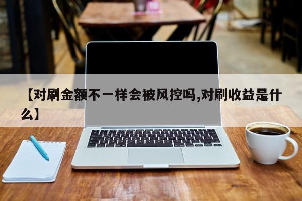 【对刷金额不一样会被风控吗,对刷收益是什么】