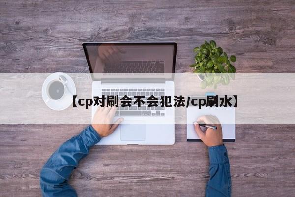 【cp对刷会不会犯法/cp刷水】