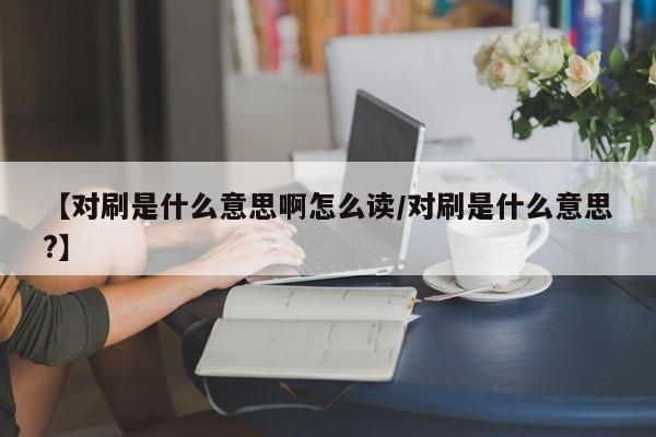 【对刷是什么意思啊怎么读/对刷是什么意思?】
