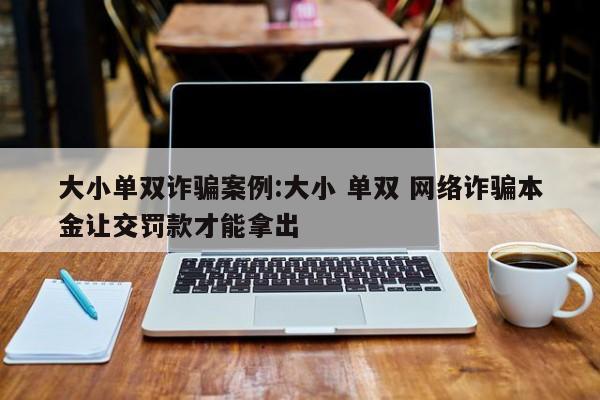 大小单双诈骗案例:大小 单双 网络诈骗本金让交罚款才能拿出