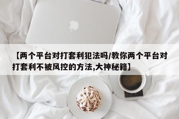 【两个平台对打套利犯法吗/教你两个平台对打套利不被风控的方法,大神秘籍】